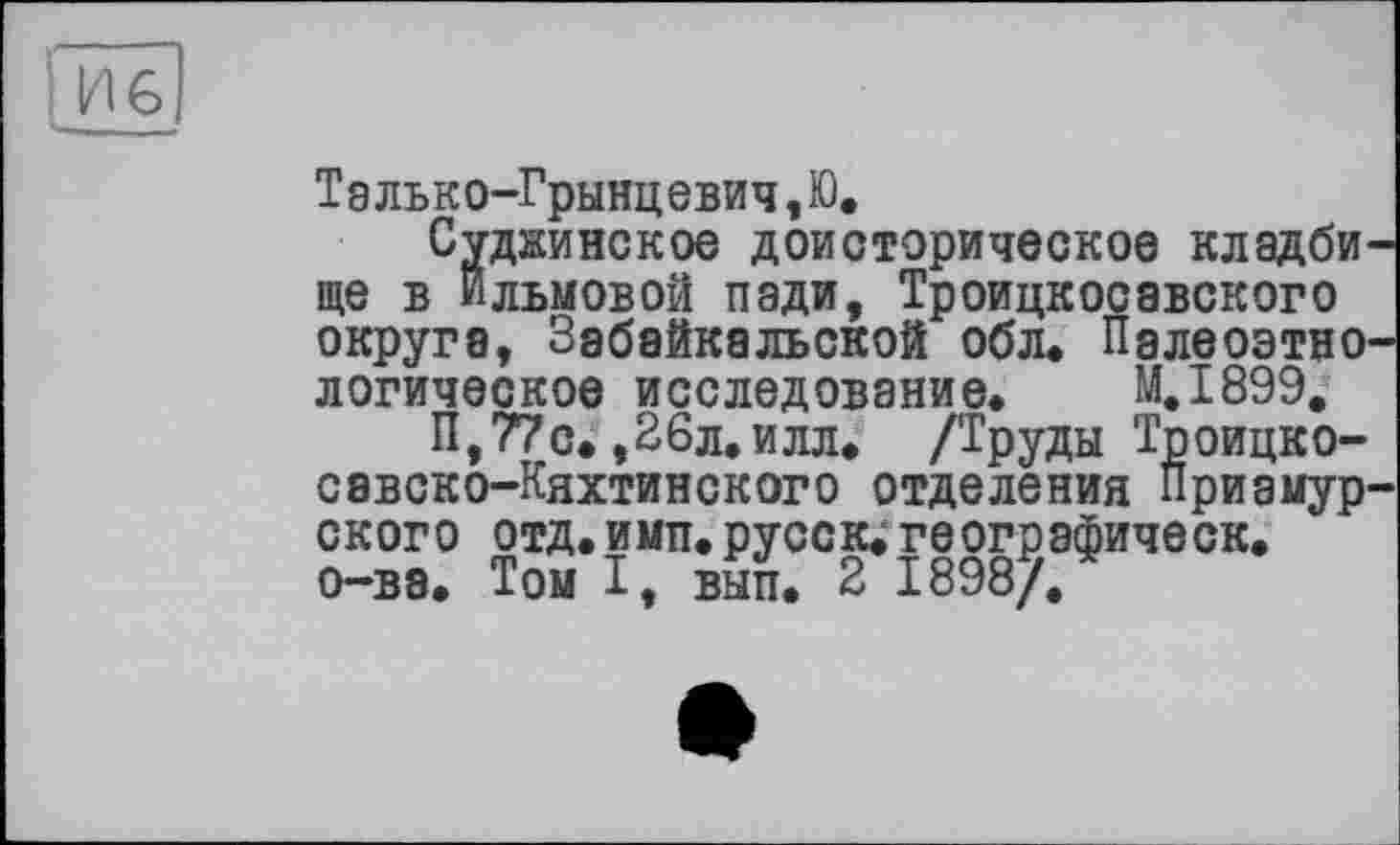 ﻿Талько-Грынцевич,Ю.
Суднинское доисторическое клэдби ще в ильмовой пади, Троицкосавского округа, Забайкальской обл. Палеоэтно логическое исследование. М.І899.
П,77с.,26л.илл. /Труды Тпоицко-савско-Кяхтинского отделения Приамур ского отд.имп.русск.географическ. о-ва. Том I, вып. 2 1898/.